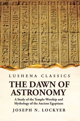 The Dawn of Astronomy A Study of the Temple-Worship and Mythology of the Ancient Egyptians by Joseph Norman Lockye
