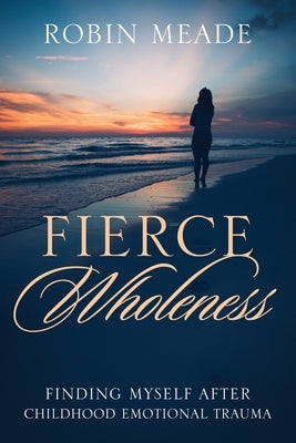 Fierce Wholeness: Finding Myself After Childhood Emotional Trauma by Meade, Robin