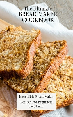 The Ultimate Bread Maker Cookbook: Incredible Bread Maker Recipes For Beginners by Lamb, Jude