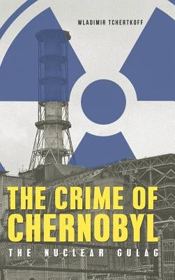 The Crime of Chernobyl: The nuclear gulag by Tchertkoff, Wladimir