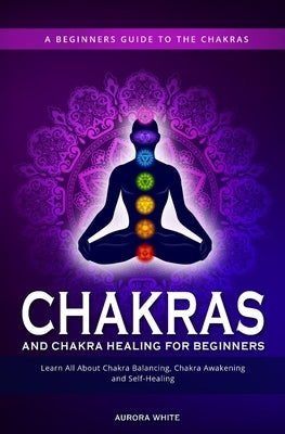 Chakras and Chakra Healing for Beginners: A Beginners Guide to the Chakras - Learn All About Chakra Balancing, Chakra Awakening and Self-Healing Throu by White, Aurora