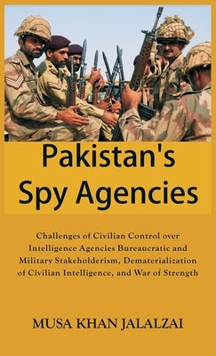 Pakistan's Spy Agencies: Challenges of Civilian Control over Intelligence Agencies Bureaucratic and Military Stakeholderism, Dematerialization by Jalalzai, Musa Khan