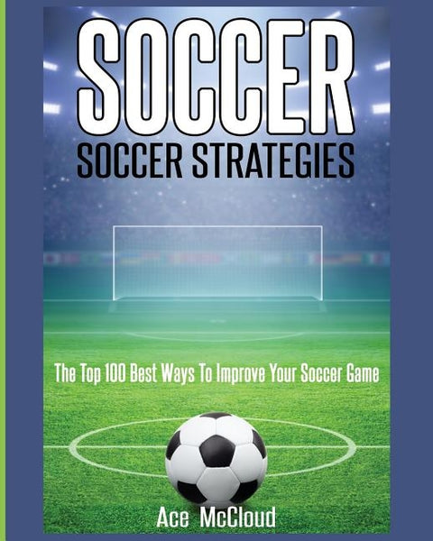 Soccer: Soccer Strategies: The Top 100 Best Ways To Improve Your Soccer Game by McCloud, Ace