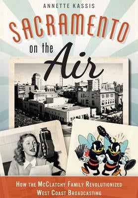 Sacramento on the Air: How the McClatchy Family Revolutionized West Coast Broadcasting by Kassis, Annette