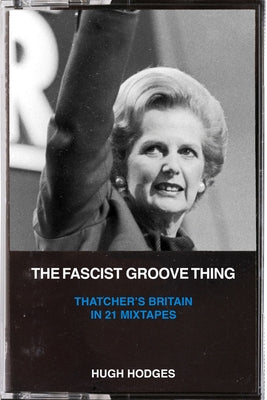 The Fascist Groove Thing: Thatcher's Britain in 21 Mixtapes by Hodges, Hugh