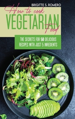 How to Cook Vegetarian Food: The Secrets For 50 Delicious Recipes with Just 5 Ingredients by Romero, Brigitte S.