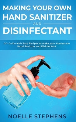 Making Your Own Hand Sanitizer and Disinfectant: DIY Guide With Easy Recipes to Make Your Homemade Hand Sanitizer and Disinfectant by Stephens, Noelle