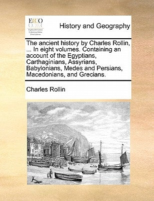 The Ancient History by Charles Rollin, ... in Eight Volumes. Containing an Account of the Egyptians, Carthaginians, Assyrians, Babylonians, Medes and by Rollin, Charles
