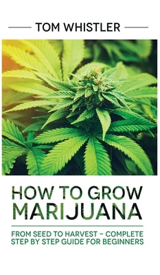 Marijuana: How to Grow Marijuana: From Seed to Harvest - Complete Step by Step Guide for Beginners by Whistler, Tom