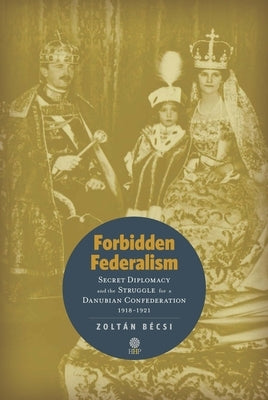 Forbidden Federalism: Secret Diplomacy and the Struggle for a Danubian Confederation, 19181921 by Bécsi, Zoltán