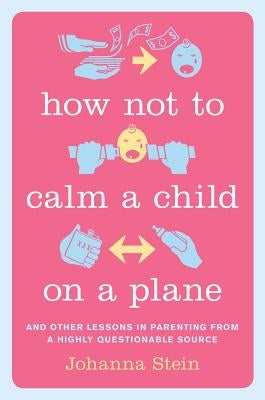 How Not to Calm a Child on a Plane: And Other Lessons in Parenting from a Highly Questionable Source by Stein, Johanna