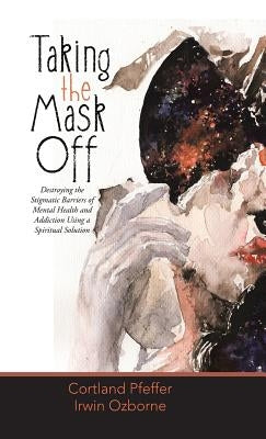 Taking the Mask Off: Destroying the Stigmatic Barriers of Mental Health and Addiction Using a Spiritual Solution by Pfeffer, Cortland