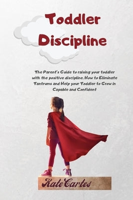Toddler Discipline: The Parent's Guide To Raising Your Toddler With The Positive Discipline. How To Eliminate Tantrums And Help Your Toddl by Cartes, Kate