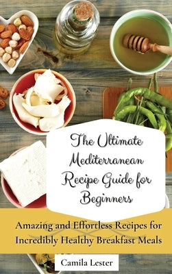 The Ultimate Mediterranean Recipe Guide for Beginners: Amazing and Effortless Recipes for Incredibly Healthy Breakfast Meals by Lester, Camila