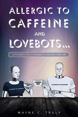 Allergic to Caffeine and Lovebots...: A Futuristic-SCI-FI-Romantic-Fantasy-Thriller by C. Truly, Wayne