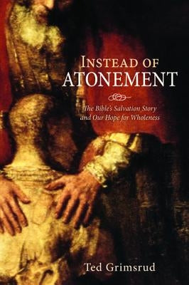 Instead of Atonement: The Bible's Salvation Story and Our Hope for Wholeness by Grimsrud, Ted