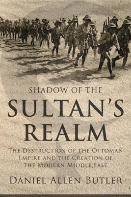 Shadow of the Sultan's Realm: The Destruction of the Ottoman Empire and the Creation of the Modern Middle East by Butler, Daniel Allen