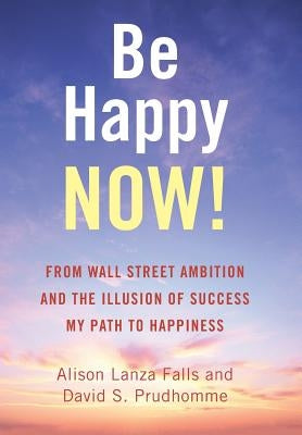Be Happy Now!: From Wall Street Ambition and the Illusion of Success My Path to Happiness by Falls, Alison Lanza