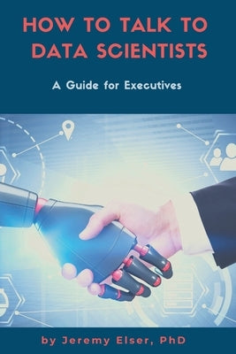 How to Talk to Data Scientists: A Guide for Executives by Elser, Jeremy