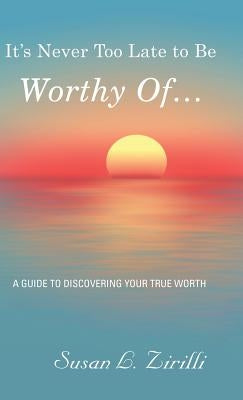It's Never Too Late to Be Worthy of ...: A Guide to Discovering Your True Worth by Zirilli, Susan L.