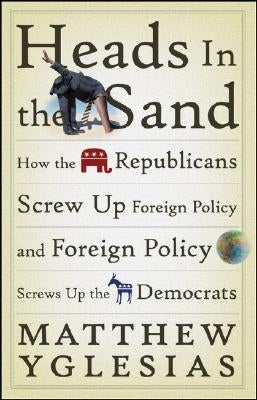 Heads in the Sand: How the Republicans Screw Up Foreign Policy and Foreign Policy Screws Up the Democrats by Yglesias, Matthew