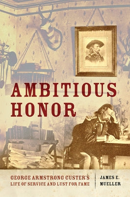 Ambitious Honor: George Armstrong Custer's Life of Service and Lust for Fame by Mueller, James E.
