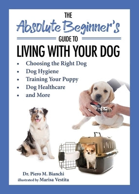 The Absolute Beginner's Guide to Living with Your Dog: Choosing the Right Dog, Dog Hygiene, Training Your Puppy, Dog Healthcare, and More by Bianchi, Piero