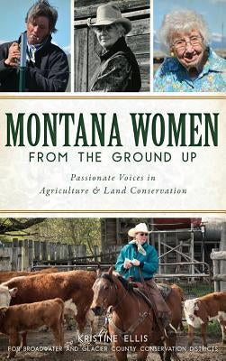 Montana Women from the Ground Up: Passionate Voices in Agriculture and Land Conservation by Ellis, Kristine E.