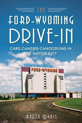 The Ford-Wyoming Drive-In: Cars, Candy & Canoodling in the Motor City by Dybis, Karen