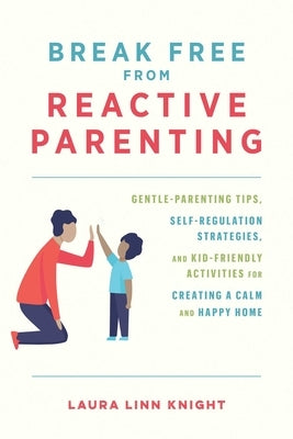 Break Free from Reactive Parenting: Gentle-Parenting Tips, Self-Regulation Strategies, and Kid-Friendly Activities for Creating a Calm and Happy Home by Knight, Laura Linn