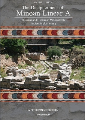 The Decipherment of Minoan Linear A, Volume I: Hurrians and Hurrian in Minoan Crete, Part V, Indices and summaries 3 by Van Soesbergen, Peter George