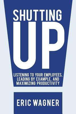 Shutting Up: Listening to Your Employees, Leading by Example, and Maximizing Productivity by Wagner, Eric