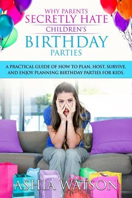 Why Parents Secretly Hate Children's Birthday Parties: A practical guide of how to plan, host, survive, and enjoy planning birthday parties for kids. by Watson, Ashia