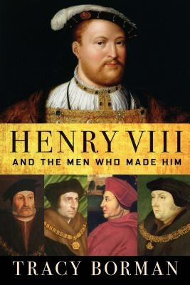 Henry VIII: And the Men Who Made Him by Borman, Tracy