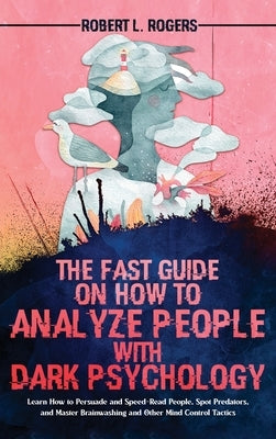 The Fast Guide on How to Analyze People with Dark Psychology: Learn How to Persuade and Speed-Read People, Spot Predators, and Master Brainwashing and by Rogers, Robert L.