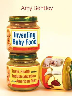 Inventing Baby Food: Taste, Health, and the Industrialization of the American Diet by Bentley, Amy