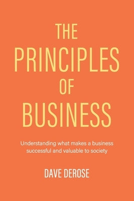 The Principles of Business: Understanding What Makes a Business Successful and Valuable to Society by DeRose, Dave