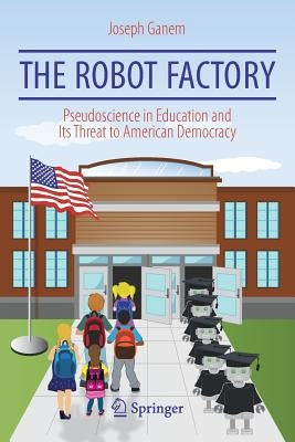 The Robot Factory: Pseudoscience in Education and Its Threat to American Democracy by Ganem, Joseph