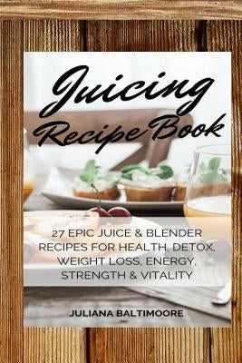 Juicing Recipe Book: 27 Epic Juice & Blender Recipes For Health, Detox, Weight Loss, Energy, Strength & Vitality by Baltimoore, Juliana