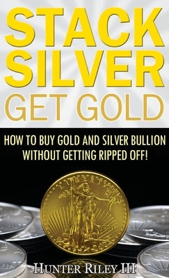 Stack Silver Get Gold: How to Buy Gold and Silver Bullion without Getting Ripped Off! by Riley III, Hunter
