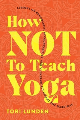 How Not To Teach Yoga: Lessons on Boundaries, Accountability, and Vulnerability - Learnt the Hard Way by Lunden, Tori