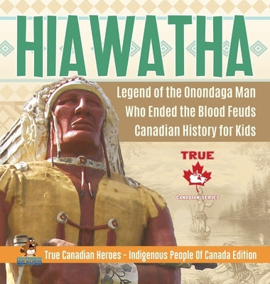 Hiawatha - Legend of the Onondaga Man Who Ended the Blood Feuds - Canadian History for Kids - True Canadian Heroes - Indigenous People Of Canada Editi by Professor Beaver