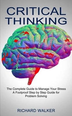 Critical Thinking: The Complete Guide to Manage Your Stress (A Foolproof Step by Step Guide for Problem Solving) by Walker, Richard