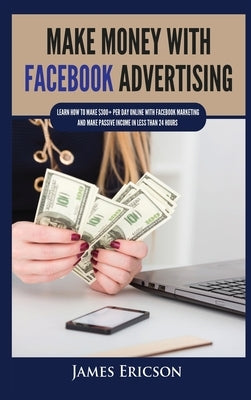Make Money with Facebook Advertising: Learn How to Make $300+ Per Day Online With Facebook Marketing and Make Passive Income in Less Than 24 Hours by Ericson, James