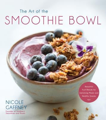 The Art of the Smoothie Bowl: Beautiful Fruit Blends for Satisfying Meals and Healthy Snacks by Gaffney, Nicole