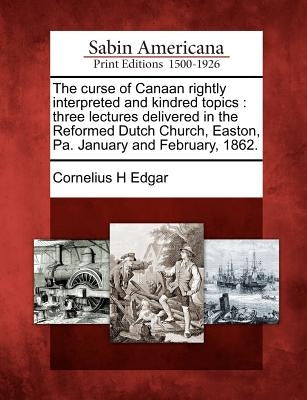 The Curse of Canaan Rightly Interpreted and Kindred Topics: Three Lectures Delivered in the Reformed Dutch Church, Easton, Pa. January and February, 1 by Edgar, Cornelius H.