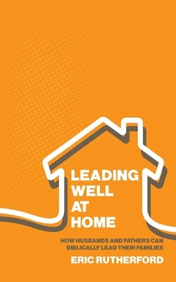 Leading Well at Home: How Husbands and Fathers Can Biblically Lead Their Families by Rutherford, Eric