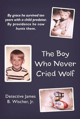 The Boy Who Never Cried Wolf: By Grace He Survived Ten Years with a Child Predator. by Providence He Now Hunts Them by Wischer Jr, Detective James B.