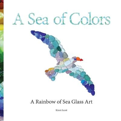 A Sea of Colors: A Rainbow of Sea Glass Art by Scott, Kirsti