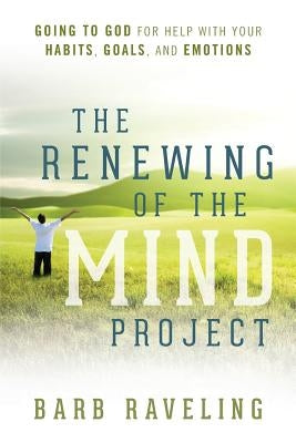The Renewing of the Mind Project: Going to God for Help with Your Habits, Goals, and Emotions by Raveling, Barb